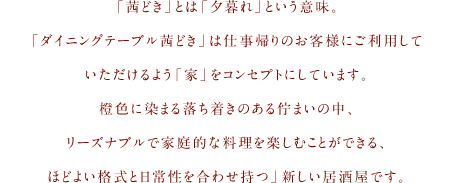 「茜どき」とは「夕暮れ」という意味。 「ダイニングテーブル茜どき」は仕事帰りのお客様にご利用して いただけるよう「家」をコンセプトにしています。 橙色に染まる落ち着きのある佇まいの中リーズナブルで 家庭的な料理を楽しむことができるほどよい格式と日常性を合わせ持つ」新しい居酒屋です。