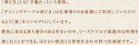 「茜どき」とは「夕暮れ」という意味。 「ダイニングテーブル茜どき」は仕事帰りのお客様にご利用していただけるよう「家」をコンセプトにしています。橙色に染まる落ち着きのある佇まいの中リーズナブルで家庭的な料理を楽しむことができるほどよい格式と日常性を合わせ持つ新しい居酒屋です。